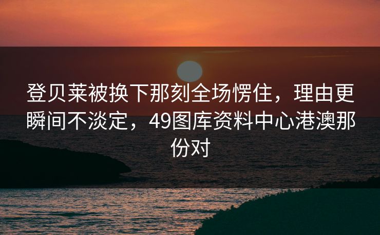 登贝莱被换下那刻全场愣住，理由更瞬间不淡定，49图库资料中心港澳那份对