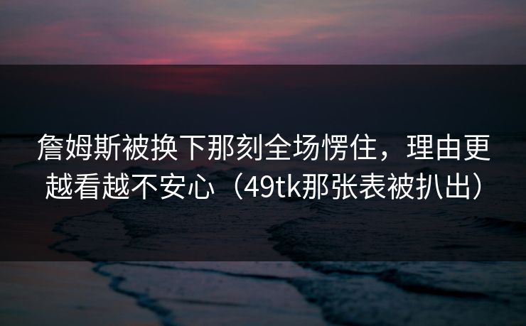 詹姆斯被换下那刻全场愣住，理由更越看越不安心（49tk那张表被扒出）