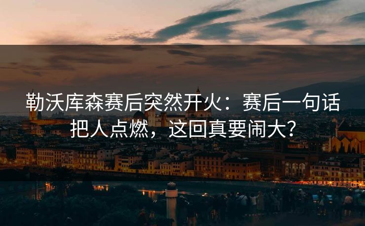 勒沃库森赛后突然开火：赛后一句话把人点燃，这回真要闹大？