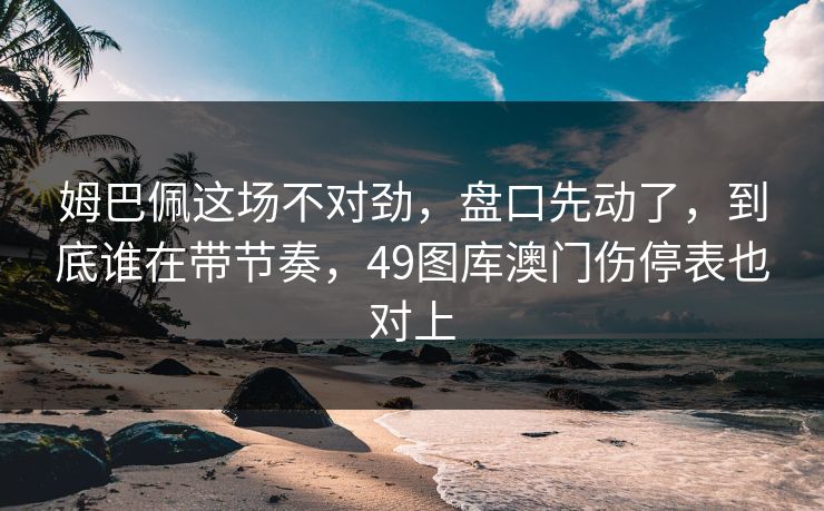 姆巴佩这场不对劲，盘口先动了，到底谁在带节奏，49图库澳门伤停表也对上