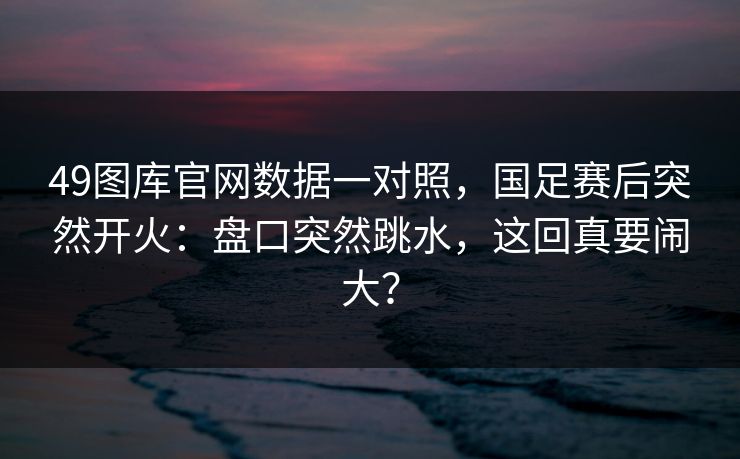 49图库官网数据一对照，国足赛后突然开火：盘口突然跳水，这回真要闹大？