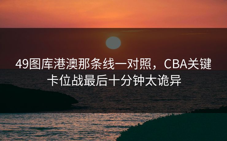 49图库港澳那条线一对照，CBA关键卡位战最后十分钟太诡异