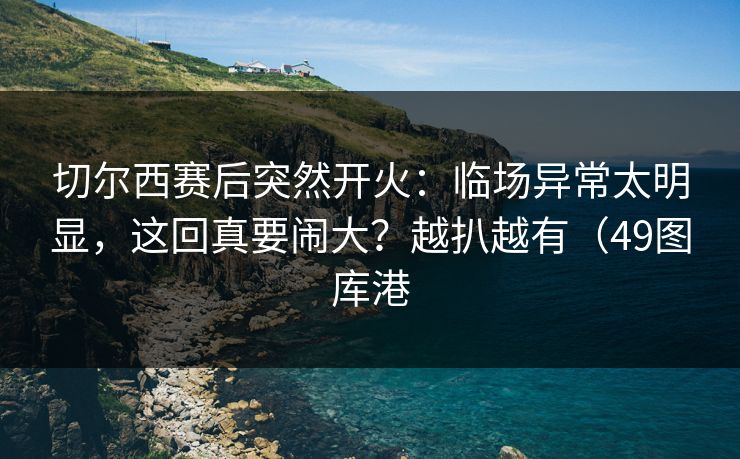 切尔西赛后突然开火：临场异常太明显，这回真要闹大？越扒越有（49图库港