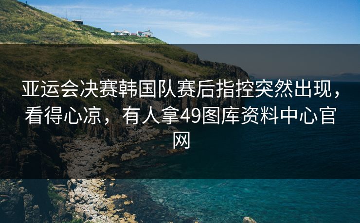 亚运会决赛韩国队赛后指控突然出现，看得心凉，有人拿49图库资料中心官网