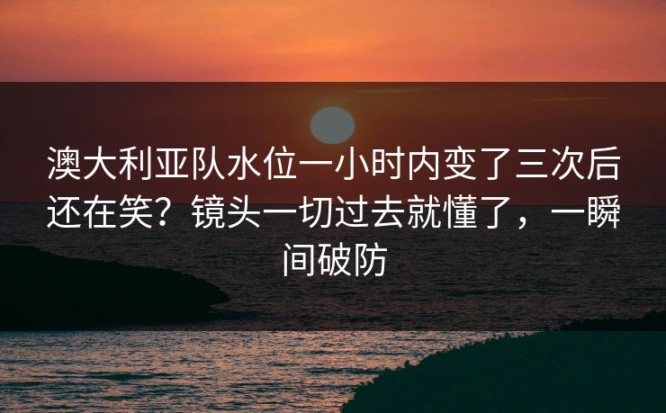 澳大利亚队水位一小时内变了三次后还在笑?镜头一切过去就懂了,一瞬间破防 澳大利亚队水位一小时内变了三次后还在笑?镜头一切过去就懂了,一瞬间破防