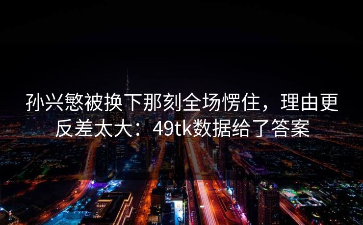 孙兴慜被换下那刻全场愣住，理由更反差太大：49tk数据给了答案