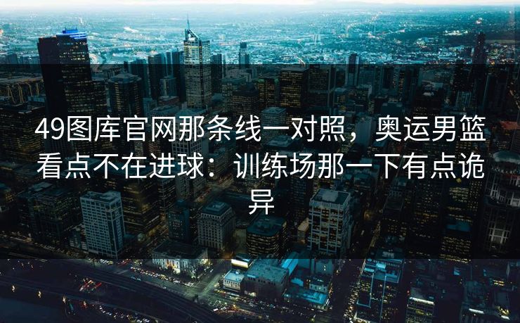 49图库官网那条线一对照,奥运男篮看点不在进球:训练场那一下有点诡异 49图库官网那条线一对照,奥运男篮看点不在进球:训练场那一下有点诡异