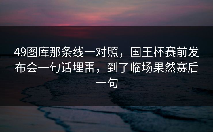 49图库那条线一对照,国王杯赛前发布会一句话埋雷,到了临场果然赛后一句 49图库那条线一对照,国王杯赛前发布会一句话埋雷,到了临场果然赛后一句